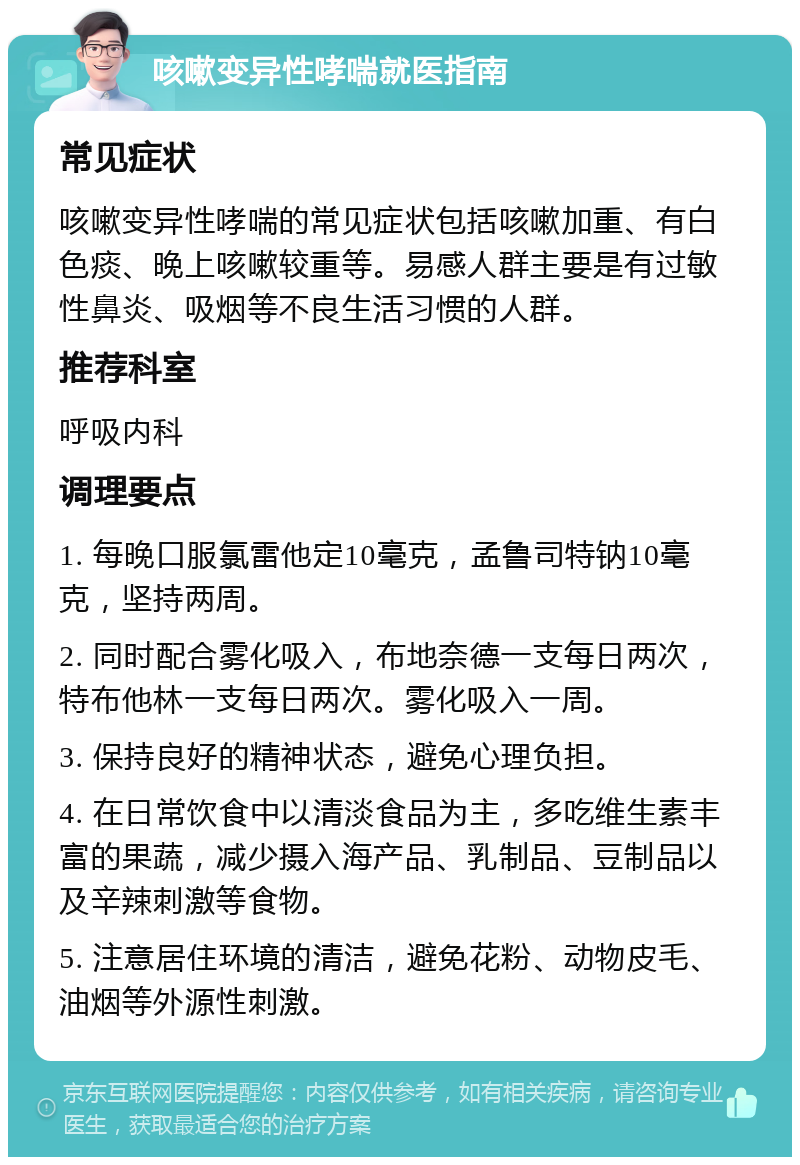 咳嗽变异性哮喘就医指南 常见症状 咳嗽变异性哮喘的常见症状包括咳嗽加重、有白色痰、晚上咳嗽较重等。易感人群主要是有过敏性鼻炎、吸烟等不良生活习惯的人群。 推荐科室 呼吸内科 调理要点 1. 每晚口服氯雷他定10毫克，孟鲁司特钠10毫克，坚持两周。 2. 同时配合雾化吸入，布地奈德一支每日两次，特布他林一支每日两次。雾化吸入一周。 3. 保持良好的精神状态，避免心理负担。 4. 在日常饮食中以清淡食品为主，多吃维生素丰富的果蔬，减少摄入海产品、乳制品、豆制品以及辛辣刺激等食物。 5. 注意居住环境的清洁，避免花粉、动物皮毛、油烟等外源性刺激。