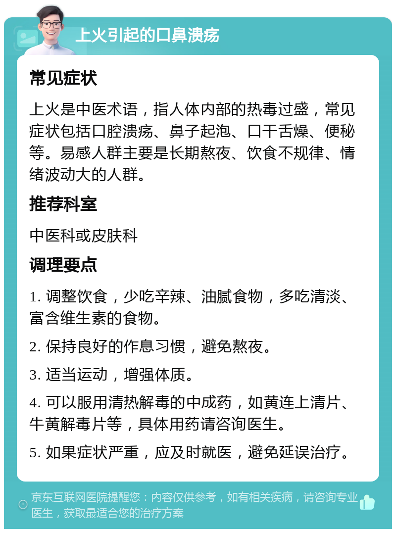 上火引起的口鼻溃疡 常见症状 上火是中医术语，指人体内部的热毒过盛，常见症状包括口腔溃疡、鼻子起泡、口干舌燥、便秘等。易感人群主要是长期熬夜、饮食不规律、情绪波动大的人群。 推荐科室 中医科或皮肤科 调理要点 1. 调整饮食，少吃辛辣、油腻食物，多吃清淡、富含维生素的食物。 2. 保持良好的作息习惯，避免熬夜。 3. 适当运动，增强体质。 4. 可以服用清热解毒的中成药，如黄连上清片、牛黄解毒片等，具体用药请咨询医生。 5. 如果症状严重，应及时就医，避免延误治疗。