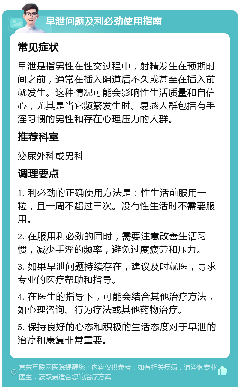 早泄问题及利必劲使用指南 常见症状 早泄是指男性在性交过程中，射精发生在预期时间之前，通常在插入阴道后不久或甚至在插入前就发生。这种情况可能会影响性生活质量和自信心，尤其是当它频繁发生时。易感人群包括有手淫习惯的男性和存在心理压力的人群。 推荐科室 泌尿外科或男科 调理要点 1. 利必劲的正确使用方法是：性生活前服用一粒，且一周不超过三次。没有性生活时不需要服用。 2. 在服用利必劲的同时，需要注意改善生活习惯，减少手淫的频率，避免过度疲劳和压力。 3. 如果早泄问题持续存在，建议及时就医，寻求专业的医疗帮助和指导。 4. 在医生的指导下，可能会结合其他治疗方法，如心理咨询、行为疗法或其他药物治疗。 5. 保持良好的心态和积极的生活态度对于早泄的治疗和康复非常重要。