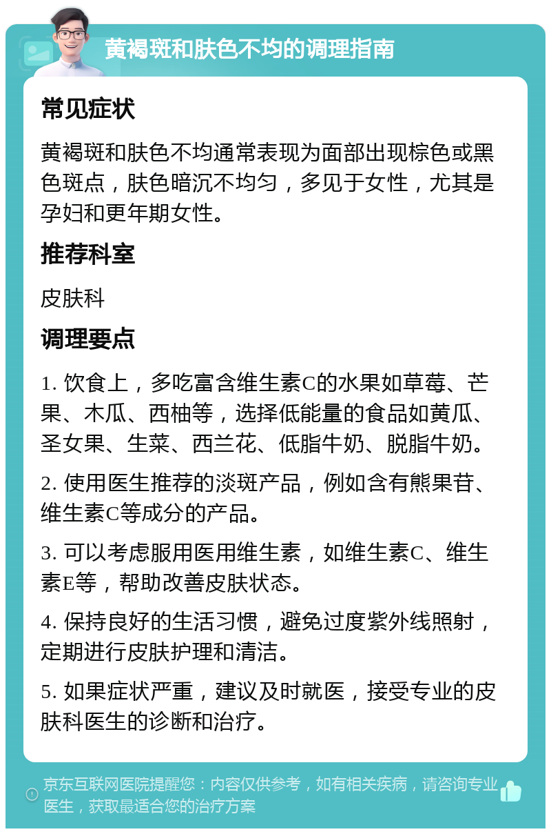 黄褐斑和肤色不均的调理指南 常见症状 黄褐斑和肤色不均通常表现为面部出现棕色或黑色斑点，肤色暗沉不均匀，多见于女性，尤其是孕妇和更年期女性。 推荐科室 皮肤科 调理要点 1. 饮食上，多吃富含维生素C的水果如草莓、芒果、木瓜、西柚等，选择低能量的食品如黄瓜、圣女果、生菜、西兰花、低脂牛奶、脱脂牛奶。 2. 使用医生推荐的淡斑产品，例如含有熊果苷、维生素C等成分的产品。 3. 可以考虑服用医用维生素，如维生素C、维生素E等，帮助改善皮肤状态。 4. 保持良好的生活习惯，避免过度紫外线照射，定期进行皮肤护理和清洁。 5. 如果症状严重，建议及时就医，接受专业的皮肤科医生的诊断和治疗。