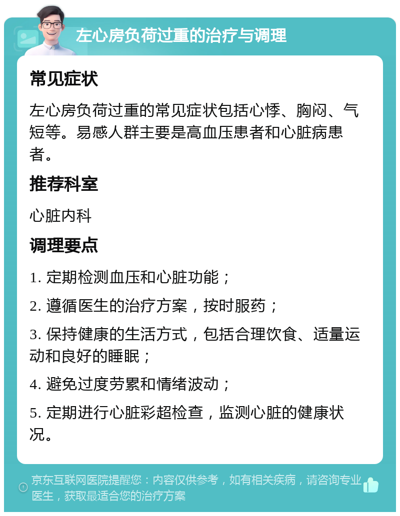 左心房负荷过重的治疗与调理 常见症状 左心房负荷过重的常见症状包括心悸、胸闷、气短等。易感人群主要是高血压患者和心脏病患者。 推荐科室 心脏内科 调理要点 1. 定期检测血压和心脏功能； 2. 遵循医生的治疗方案，按时服药； 3. 保持健康的生活方式，包括合理饮食、适量运动和良好的睡眠； 4. 避免过度劳累和情绪波动； 5. 定期进行心脏彩超检查，监测心脏的健康状况。