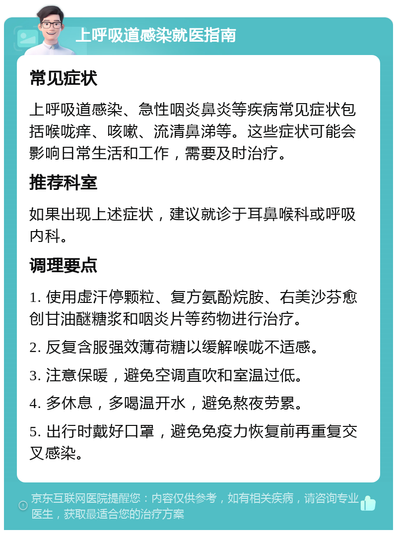 上呼吸道感染就医指南 常见症状 上呼吸道感染、急性咽炎鼻炎等疾病常见症状包括喉咙痒、咳嗽、流清鼻涕等。这些症状可能会影响日常生活和工作，需要及时治疗。 推荐科室 如果出现上述症状，建议就诊于耳鼻喉科或呼吸内科。 调理要点 1. 使用虚汗停颗粒、复方氨酚烷胺、右美沙芬愈创甘油醚糖浆和咽炎片等药物进行治疗。 2. 反复含服强效薄荷糖以缓解喉咙不适感。 3. 注意保暖，避免空调直吹和室温过低。 4. 多休息，多喝温开水，避免熬夜劳累。 5. 出行时戴好口罩，避免免疫力恢复前再重复交叉感染。