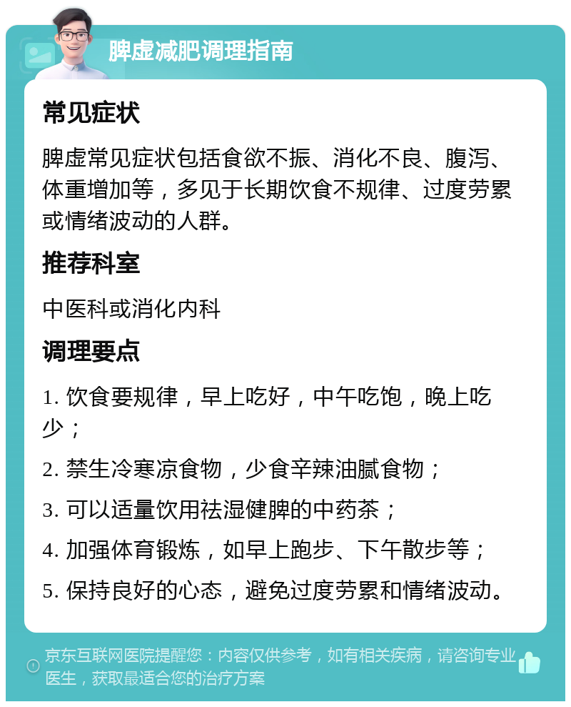 脾虚减肥调理指南 常见症状 脾虚常见症状包括食欲不振、消化不良、腹泻、体重增加等，多见于长期饮食不规律、过度劳累或情绪波动的人群。 推荐科室 中医科或消化内科 调理要点 1. 饮食要规律，早上吃好，中午吃饱，晚上吃少； 2. 禁生冷寒凉食物，少食辛辣油腻食物； 3. 可以适量饮用祛湿健脾的中药茶； 4. 加强体育锻炼，如早上跑步、下午散步等； 5. 保持良好的心态，避免过度劳累和情绪波动。