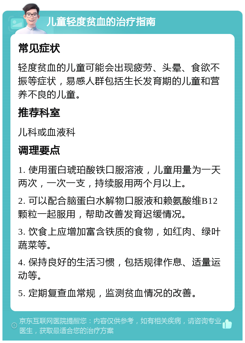 儿童轻度贫血的治疗指南 常见症状 轻度贫血的儿童可能会出现疲劳、头晕、食欲不振等症状，易感人群包括生长发育期的儿童和营养不良的儿童。 推荐科室 儿科或血液科 调理要点 1. 使用蛋白琥珀酸铁口服溶液，儿童用量为一天两次，一次一支，持续服用两个月以上。 2. 可以配合脑蛋白水解物口服液和赖氨酸维B12颗粒一起服用，帮助改善发育迟缓情况。 3. 饮食上应增加富含铁质的食物，如红肉、绿叶蔬菜等。 4. 保持良好的生活习惯，包括规律作息、适量运动等。 5. 定期复查血常规，监测贫血情况的改善。