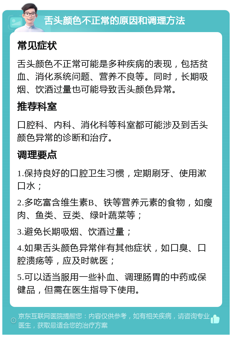 舌头颜色不正常的原因和调理方法 常见症状 舌头颜色不正常可能是多种疾病的表现，包括贫血、消化系统问题、营养不良等。同时，长期吸烟、饮酒过量也可能导致舌头颜色异常。 推荐科室 口腔科、内科、消化科等科室都可能涉及到舌头颜色异常的诊断和治疗。 调理要点 1.保持良好的口腔卫生习惯，定期刷牙、使用漱口水； 2.多吃富含维生素B、铁等营养元素的食物，如瘦肉、鱼类、豆类、绿叶蔬菜等； 3.避免长期吸烟、饮酒过量； 4.如果舌头颜色异常伴有其他症状，如口臭、口腔溃疡等，应及时就医； 5.可以适当服用一些补血、调理肠胃的中药或保健品，但需在医生指导下使用。