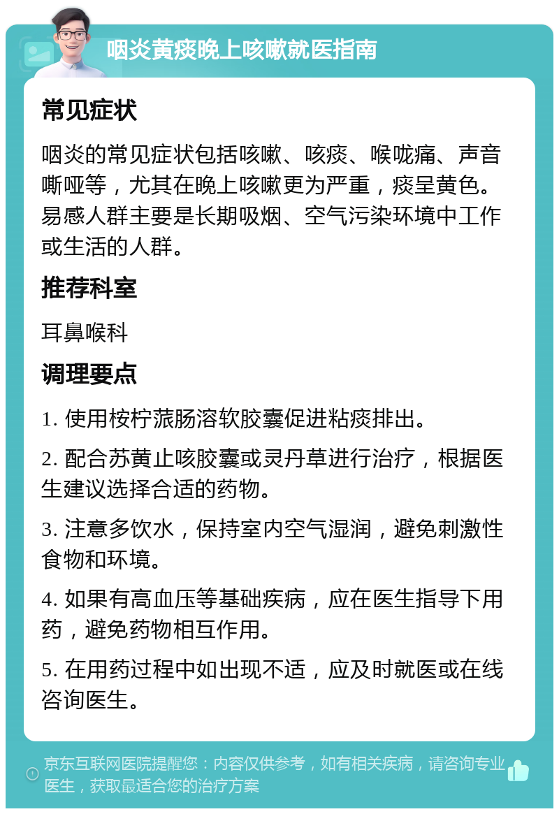 咽炎黄痰晚上咳嗽就医指南 常见症状 咽炎的常见症状包括咳嗽、咳痰、喉咙痛、声音嘶哑等，尤其在晚上咳嗽更为严重，痰呈黄色。易感人群主要是长期吸烟、空气污染环境中工作或生活的人群。 推荐科室 耳鼻喉科 调理要点 1. 使用桉柠蒎肠溶软胶囊促进粘痰排出。 2. 配合苏黄止咳胶囊或灵丹草进行治疗，根据医生建议选择合适的药物。 3. 注意多饮水，保持室内空气湿润，避免刺激性食物和环境。 4. 如果有高血压等基础疾病，应在医生指导下用药，避免药物相互作用。 5. 在用药过程中如出现不适，应及时就医或在线咨询医生。