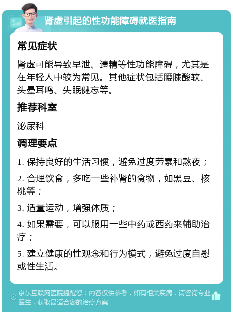 肾虚引起的性功能障碍就医指南 常见症状 肾虚可能导致早泄、遗精等性功能障碍，尤其是在年轻人中较为常见。其他症状包括腰膝酸软、头晕耳鸣、失眠健忘等。 推荐科室 泌尿科 调理要点 1. 保持良好的生活习惯，避免过度劳累和熬夜； 2. 合理饮食，多吃一些补肾的食物，如黑豆、核桃等； 3. 适量运动，增强体质； 4. 如果需要，可以服用一些中药或西药来辅助治疗； 5. 建立健康的性观念和行为模式，避免过度自慰或性生活。