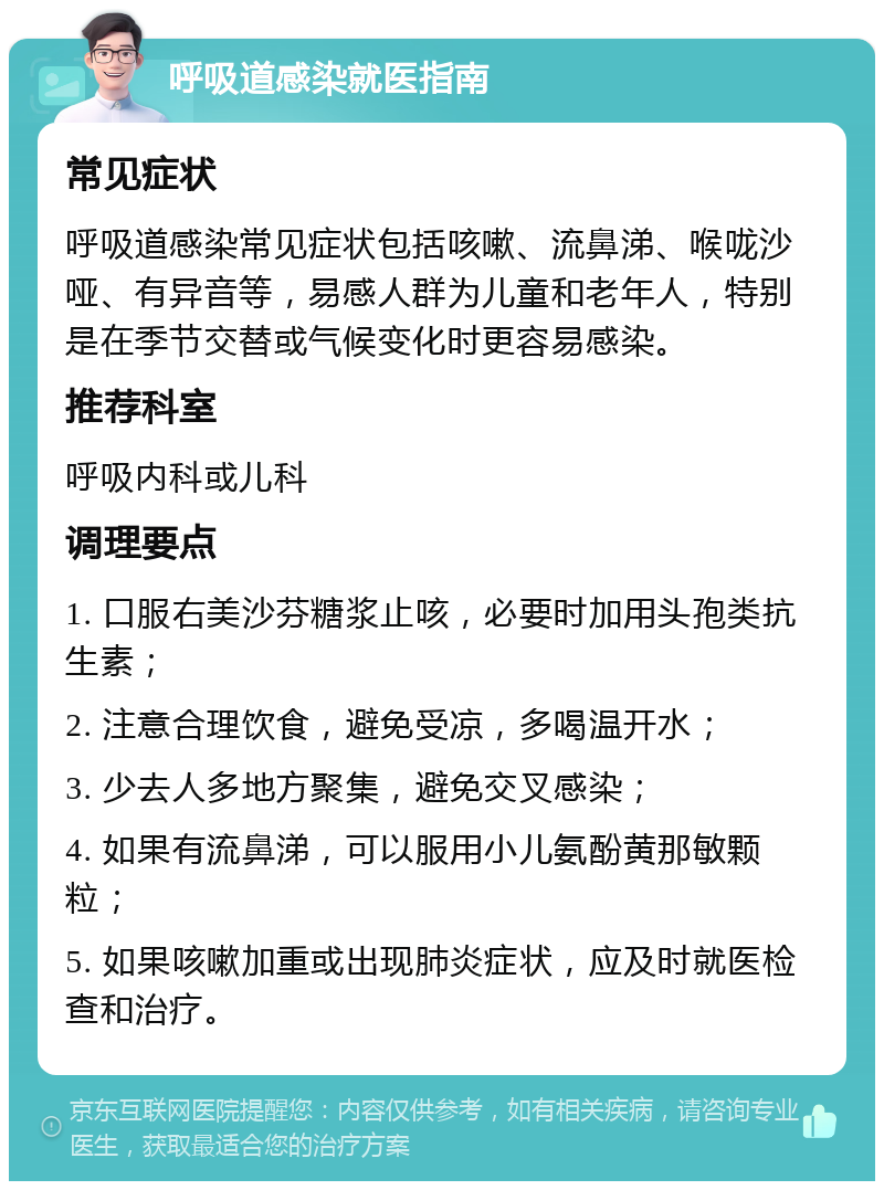 呼吸道感染就医指南 常见症状 呼吸道感染常见症状包括咳嗽、流鼻涕、喉咙沙哑、有异音等，易感人群为儿童和老年人，特别是在季节交替或气候变化时更容易感染。 推荐科室 呼吸内科或儿科 调理要点 1. 口服右美沙芬糖浆止咳，必要时加用头孢类抗生素； 2. 注意合理饮食，避免受凉，多喝温开水； 3. 少去人多地方聚集，避免交叉感染； 4. 如果有流鼻涕，可以服用小儿氨酚黄那敏颗粒； 5. 如果咳嗽加重或出现肺炎症状，应及时就医检查和治疗。