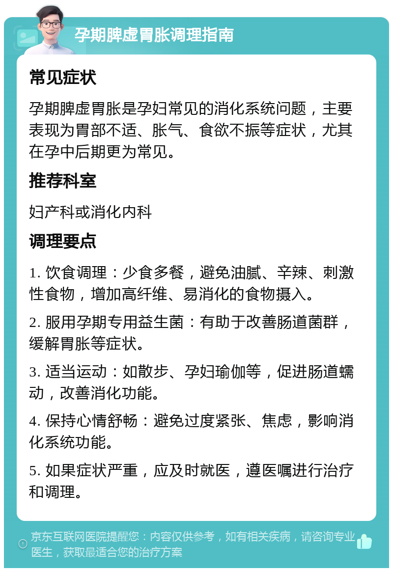 孕期脾虚胃胀调理指南 常见症状 孕期脾虚胃胀是孕妇常见的消化系统问题，主要表现为胃部不适、胀气、食欲不振等症状，尤其在孕中后期更为常见。 推荐科室 妇产科或消化内科 调理要点 1. 饮食调理：少食多餐，避免油腻、辛辣、刺激性食物，增加高纤维、易消化的食物摄入。 2. 服用孕期专用益生菌：有助于改善肠道菌群，缓解胃胀等症状。 3. 适当运动：如散步、孕妇瑜伽等，促进肠道蠕动，改善消化功能。 4. 保持心情舒畅：避免过度紧张、焦虑，影响消化系统功能。 5. 如果症状严重，应及时就医，遵医嘱进行治疗和调理。