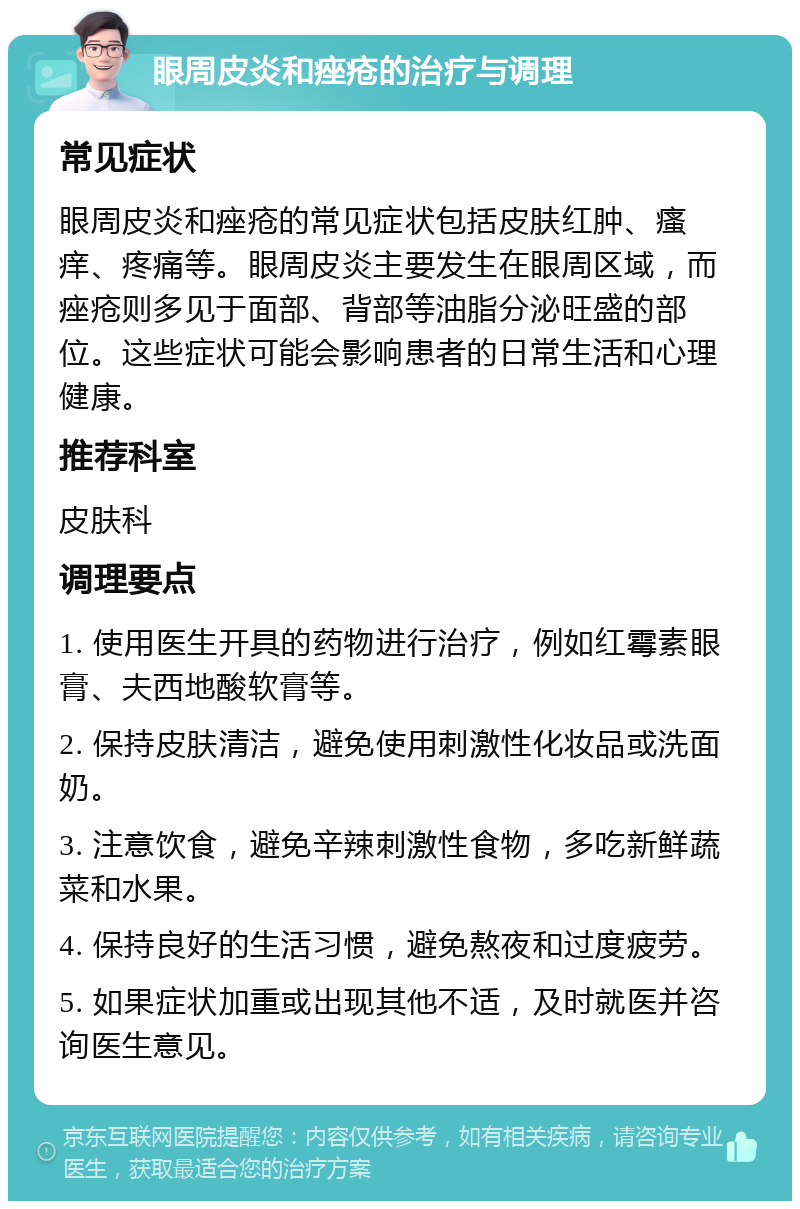 眼周皮炎和痤疮的治疗与调理 常见症状 眼周皮炎和痤疮的常见症状包括皮肤红肿、瘙痒、疼痛等。眼周皮炎主要发生在眼周区域，而痤疮则多见于面部、背部等油脂分泌旺盛的部位。这些症状可能会影响患者的日常生活和心理健康。 推荐科室 皮肤科 调理要点 1. 使用医生开具的药物进行治疗，例如红霉素眼膏、夫西地酸软膏等。 2. 保持皮肤清洁，避免使用刺激性化妆品或洗面奶。 3. 注意饮食，避免辛辣刺激性食物，多吃新鲜蔬菜和水果。 4. 保持良好的生活习惯，避免熬夜和过度疲劳。 5. 如果症状加重或出现其他不适，及时就医并咨询医生意见。