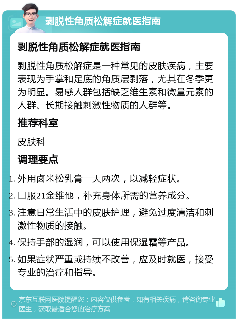 剥脱性角质松解症就医指南 剥脱性角质松解症就医指南 剥脱性角质松解症是一种常见的皮肤疾病，主要表现为手掌和足底的角质层剥落，尤其在冬季更为明显。易感人群包括缺乏维生素和微量元素的人群、长期接触刺激性物质的人群等。 推荐科室 皮肤科 调理要点 外用卤米松乳膏一天两次，以减轻症状。 口服21金维他，补充身体所需的营养成分。 注意日常生活中的皮肤护理，避免过度清洁和刺激性物质的接触。 保持手部的湿润，可以使用保湿霜等产品。 如果症状严重或持续不改善，应及时就医，接受专业的治疗和指导。