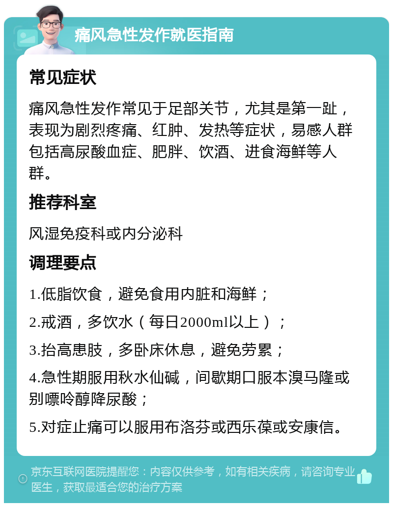 痛风急性发作就医指南 常见症状 痛风急性发作常见于足部关节，尤其是第一趾，表现为剧烈疼痛、红肿、发热等症状，易感人群包括高尿酸血症、肥胖、饮酒、进食海鲜等人群。 推荐科室 风湿免疫科或内分泌科 调理要点 1.低脂饮食，避免食用内脏和海鲜； 2.戒酒，多饮水（每日2000ml以上）； 3.抬高患肢，多卧床休息，避免劳累； 4.急性期服用秋水仙碱，间歇期口服本溴马隆或别嘌呤醇降尿酸； 5.对症止痛可以服用布洛芬或西乐葆或安康信。