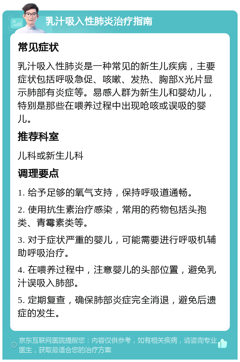 乳汁吸入性肺炎治疗指南 常见症状 乳汁吸入性肺炎是一种常见的新生儿疾病，主要症状包括呼吸急促、咳嗽、发热、胸部X光片显示肺部有炎症等。易感人群为新生儿和婴幼儿，特别是那些在喂养过程中出现呛咳或误吸的婴儿。 推荐科室 儿科或新生儿科 调理要点 1. 给予足够的氧气支持，保持呼吸道通畅。 2. 使用抗生素治疗感染，常用的药物包括头孢类、青霉素类等。 3. 对于症状严重的婴儿，可能需要进行呼吸机辅助呼吸治疗。 4. 在喂养过程中，注意婴儿的头部位置，避免乳汁误吸入肺部。 5. 定期复查，确保肺部炎症完全消退，避免后遗症的发生。