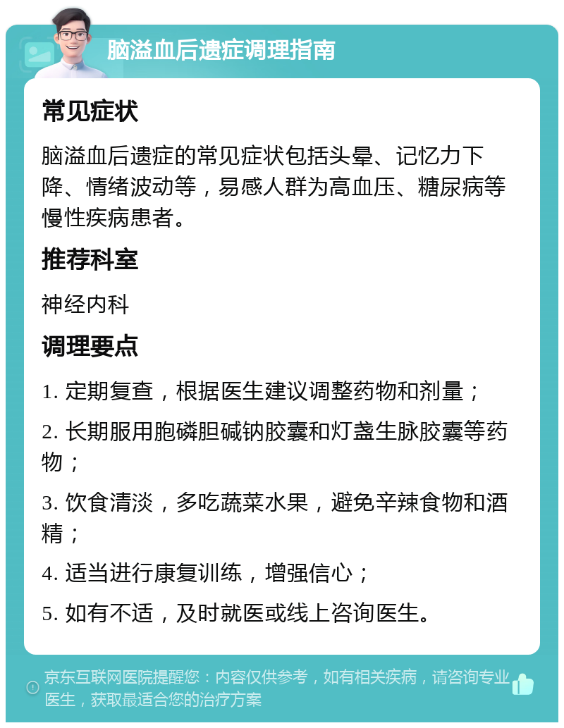 脑溢血后遗症调理指南 常见症状 脑溢血后遗症的常见症状包括头晕、记忆力下降、情绪波动等，易感人群为高血压、糖尿病等慢性疾病患者。 推荐科室 神经内科 调理要点 1. 定期复查，根据医生建议调整药物和剂量； 2. 长期服用胞磷胆碱钠胶囊和灯盏生脉胶囊等药物； 3. 饮食清淡，多吃蔬菜水果，避免辛辣食物和酒精； 4. 适当进行康复训练，增强信心； 5. 如有不适，及时就医或线上咨询医生。