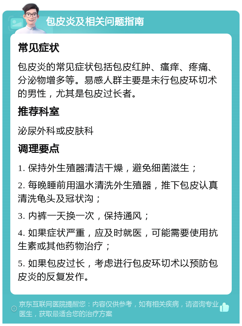 包皮炎及相关问题指南 常见症状 包皮炎的常见症状包括包皮红肿、瘙痒、疼痛、分泌物增多等。易感人群主要是未行包皮环切术的男性，尤其是包皮过长者。 推荐科室 泌尿外科或皮肤科 调理要点 1. 保持外生殖器清洁干燥，避免细菌滋生； 2. 每晚睡前用温水清洗外生殖器，推下包皮认真清洗龟头及冠状沟； 3. 内裤一天换一次，保持通风； 4. 如果症状严重，应及时就医，可能需要使用抗生素或其他药物治疗； 5. 如果包皮过长，考虑进行包皮环切术以预防包皮炎的反复发作。