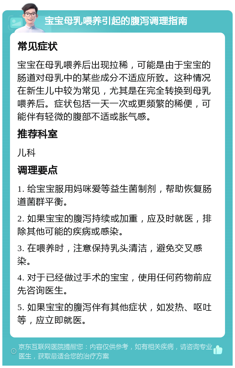 宝宝母乳喂养引起的腹泻调理指南 常见症状 宝宝在母乳喂养后出现拉稀，可能是由于宝宝的肠道对母乳中的某些成分不适应所致。这种情况在新生儿中较为常见，尤其是在完全转换到母乳喂养后。症状包括一天一次或更频繁的稀便，可能伴有轻微的腹部不适或胀气感。 推荐科室 儿科 调理要点 1. 给宝宝服用妈咪爱等益生菌制剂，帮助恢复肠道菌群平衡。 2. 如果宝宝的腹泻持续或加重，应及时就医，排除其他可能的疾病或感染。 3. 在喂养时，注意保持乳头清洁，避免交叉感染。 4. 对于已经做过手术的宝宝，使用任何药物前应先咨询医生。 5. 如果宝宝的腹泻伴有其他症状，如发热、呕吐等，应立即就医。