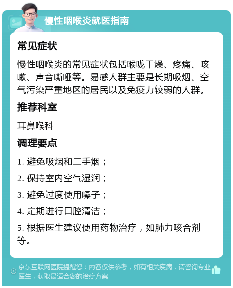 慢性咽喉炎就医指南 常见症状 慢性咽喉炎的常见症状包括喉咙干燥、疼痛、咳嗽、声音嘶哑等。易感人群主要是长期吸烟、空气污染严重地区的居民以及免疫力较弱的人群。 推荐科室 耳鼻喉科 调理要点 1. 避免吸烟和二手烟； 2. 保持室内空气湿润； 3. 避免过度使用嗓子； 4. 定期进行口腔清洁； 5. 根据医生建议使用药物治疗，如肺力咳合剂等。