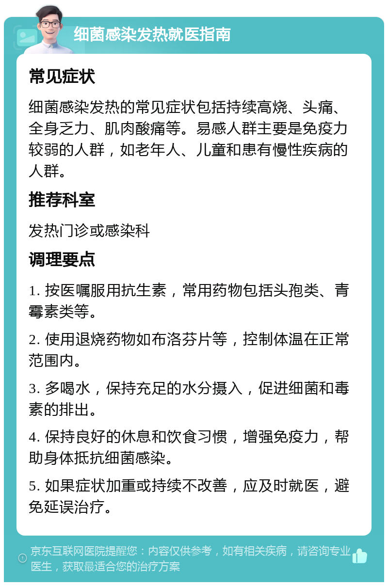 细菌感染发热就医指南 常见症状 细菌感染发热的常见症状包括持续高烧、头痛、全身乏力、肌肉酸痛等。易感人群主要是免疫力较弱的人群，如老年人、儿童和患有慢性疾病的人群。 推荐科室 发热门诊或感染科 调理要点 1. 按医嘱服用抗生素，常用药物包括头孢类、青霉素类等。 2. 使用退烧药物如布洛芬片等，控制体温在正常范围内。 3. 多喝水，保持充足的水分摄入，促进细菌和毒素的排出。 4. 保持良好的休息和饮食习惯，增强免疫力，帮助身体抵抗细菌感染。 5. 如果症状加重或持续不改善，应及时就医，避免延误治疗。