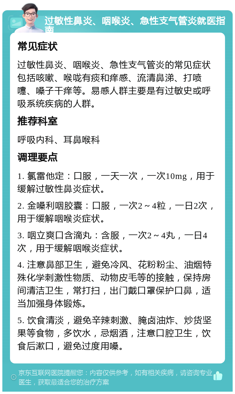 过敏性鼻炎、咽喉炎、急性支气管炎就医指南 常见症状 过敏性鼻炎、咽喉炎、急性支气管炎的常见症状包括咳嗽、喉咙有痰和痒感、流清鼻涕、打喷嚏、嗓子干痒等。易感人群主要是有过敏史或呼吸系统疾病的人群。 推荐科室 呼吸内科、耳鼻喉科 调理要点 1. 氯雷他定：口服，一天一次，一次10mg，用于缓解过敏性鼻炎症状。 2. 金嗓利咽胶囊：口服，一次2～4粒，一日2次，用于缓解咽喉炎症状。 3. 咽立爽口含滴丸：含服，一次2～4丸，一日4次，用于缓解咽喉炎症状。 4. 注意鼻部卫生，避免冷风、花粉粉尘、油烟特殊化学刺激性物质、动物皮毛等的接触，保持房间清洁卫生，常打扫，出门戴口罩保护口鼻，适当加强身体锻炼。 5. 饮食清淡，避免辛辣刺激、腌卤油炸、炒货坚果等食物，多饮水，忌烟酒，注意口腔卫生，饮食后漱口，避免过度用嗓。