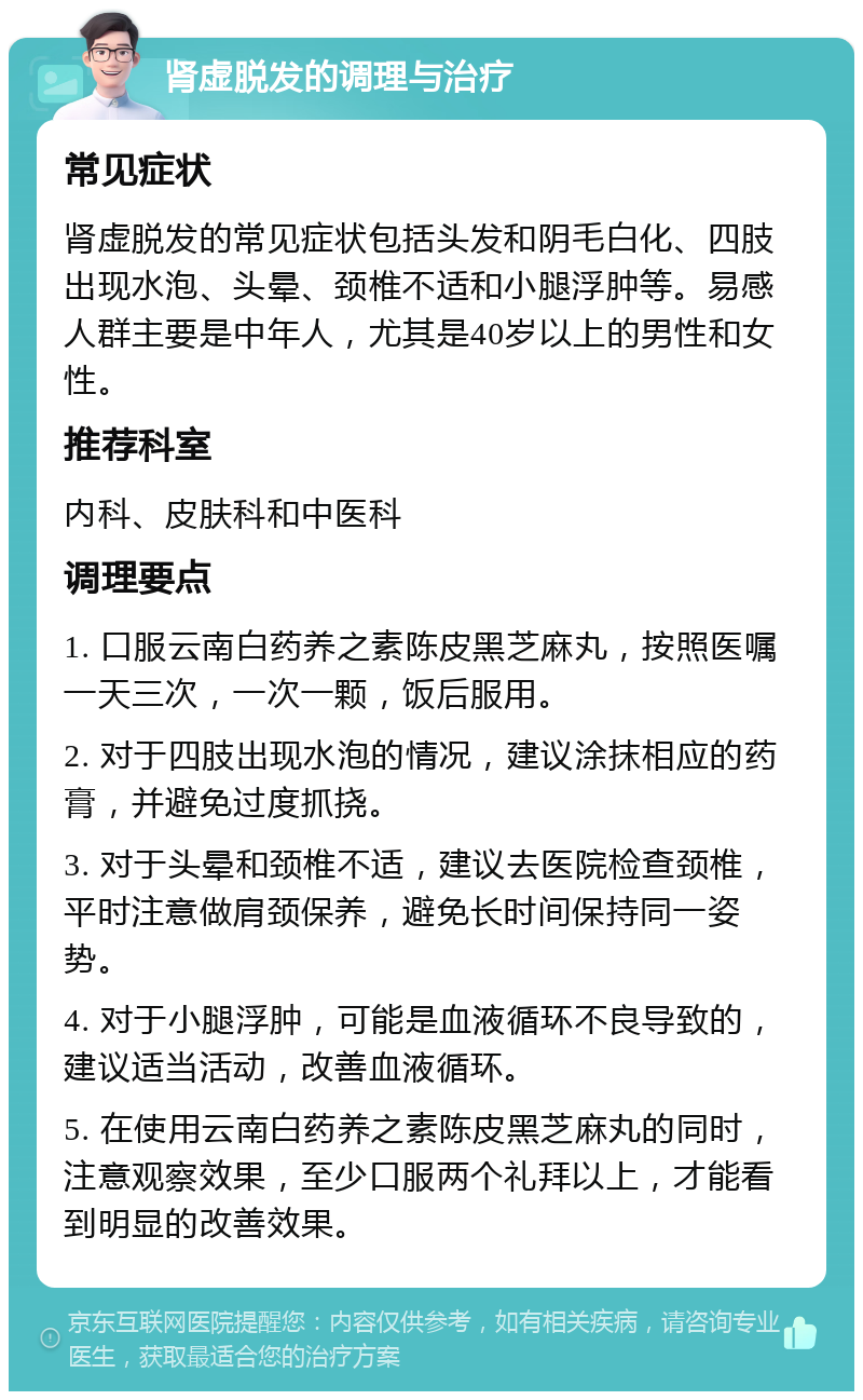 肾虚脱发的调理与治疗 常见症状 肾虚脱发的常见症状包括头发和阴毛白化、四肢出现水泡、头晕、颈椎不适和小腿浮肿等。易感人群主要是中年人，尤其是40岁以上的男性和女性。 推荐科室 内科、皮肤科和中医科 调理要点 1. 口服云南白药养之素陈皮黑芝麻丸，按照医嘱一天三次，一次一颗，饭后服用。 2. 对于四肢出现水泡的情况，建议涂抹相应的药膏，并避免过度抓挠。 3. 对于头晕和颈椎不适，建议去医院检查颈椎，平时注意做肩颈保养，避免长时间保持同一姿势。 4. 对于小腿浮肿，可能是血液循环不良导致的，建议适当活动，改善血液循环。 5. 在使用云南白药养之素陈皮黑芝麻丸的同时，注意观察效果，至少口服两个礼拜以上，才能看到明显的改善效果。