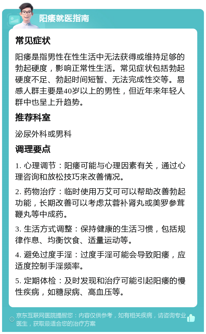 阳痿就医指南 常见症状 阳痿是指男性在性生活中无法获得或维持足够的勃起硬度，影响正常性生活。常见症状包括勃起硬度不足、勃起时间短暂、无法完成性交等。易感人群主要是40岁以上的男性，但近年来年轻人群中也呈上升趋势。 推荐科室 泌尿外科或男科 调理要点 1. 心理调节：阳痿可能与心理因素有关，通过心理咨询和放松技巧来改善情况。 2. 药物治疗：临时使用万艾可可以帮助改善勃起功能，长期改善可以考虑苁蓉补肾丸或美罗参茸鞭丸等中成药。 3. 生活方式调整：保持健康的生活习惯，包括规律作息、均衡饮食、适量运动等。 4. 避免过度手淫：过度手淫可能会导致阳痿，应适度控制手淫频率。 5. 定期体检：及时发现和治疗可能引起阳痿的慢性疾病，如糖尿病、高血压等。