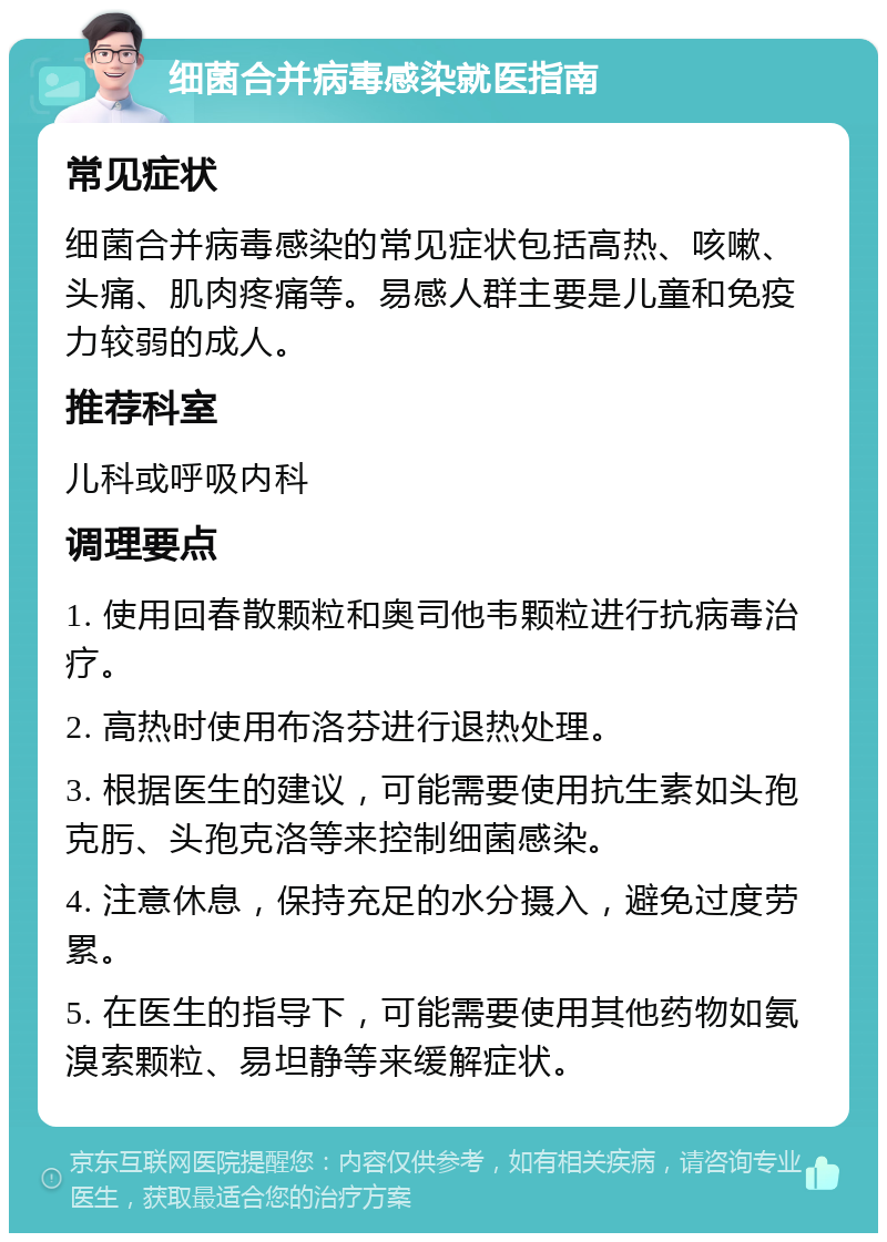 细菌合并病毒感染就医指南 常见症状 细菌合并病毒感染的常见症状包括高热、咳嗽、头痛、肌肉疼痛等。易感人群主要是儿童和免疫力较弱的成人。 推荐科室 儿科或呼吸内科 调理要点 1. 使用回春散颗粒和奥司他韦颗粒进行抗病毒治疗。 2. 高热时使用布洛芬进行退热处理。 3. 根据医生的建议，可能需要使用抗生素如头孢克肟、头孢克洛等来控制细菌感染。 4. 注意休息，保持充足的水分摄入，避免过度劳累。 5. 在医生的指导下，可能需要使用其他药物如氨溴索颗粒、易坦静等来缓解症状。