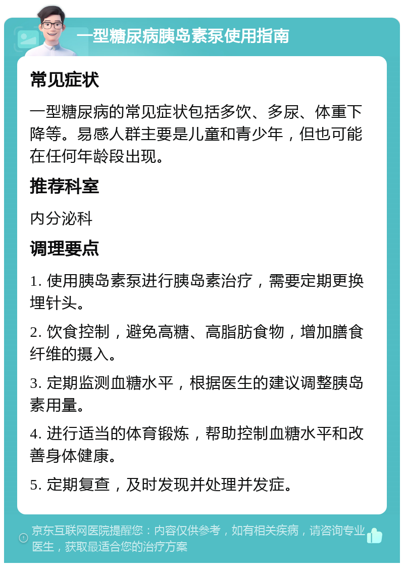 一型糖尿病胰岛素泵使用指南 常见症状 一型糖尿病的常见症状包括多饮、多尿、体重下降等。易感人群主要是儿童和青少年，但也可能在任何年龄段出现。 推荐科室 内分泌科 调理要点 1. 使用胰岛素泵进行胰岛素治疗，需要定期更换埋针头。 2. 饮食控制，避免高糖、高脂肪食物，增加膳食纤维的摄入。 3. 定期监测血糖水平，根据医生的建议调整胰岛素用量。 4. 进行适当的体育锻炼，帮助控制血糖水平和改善身体健康。 5. 定期复查，及时发现并处理并发症。