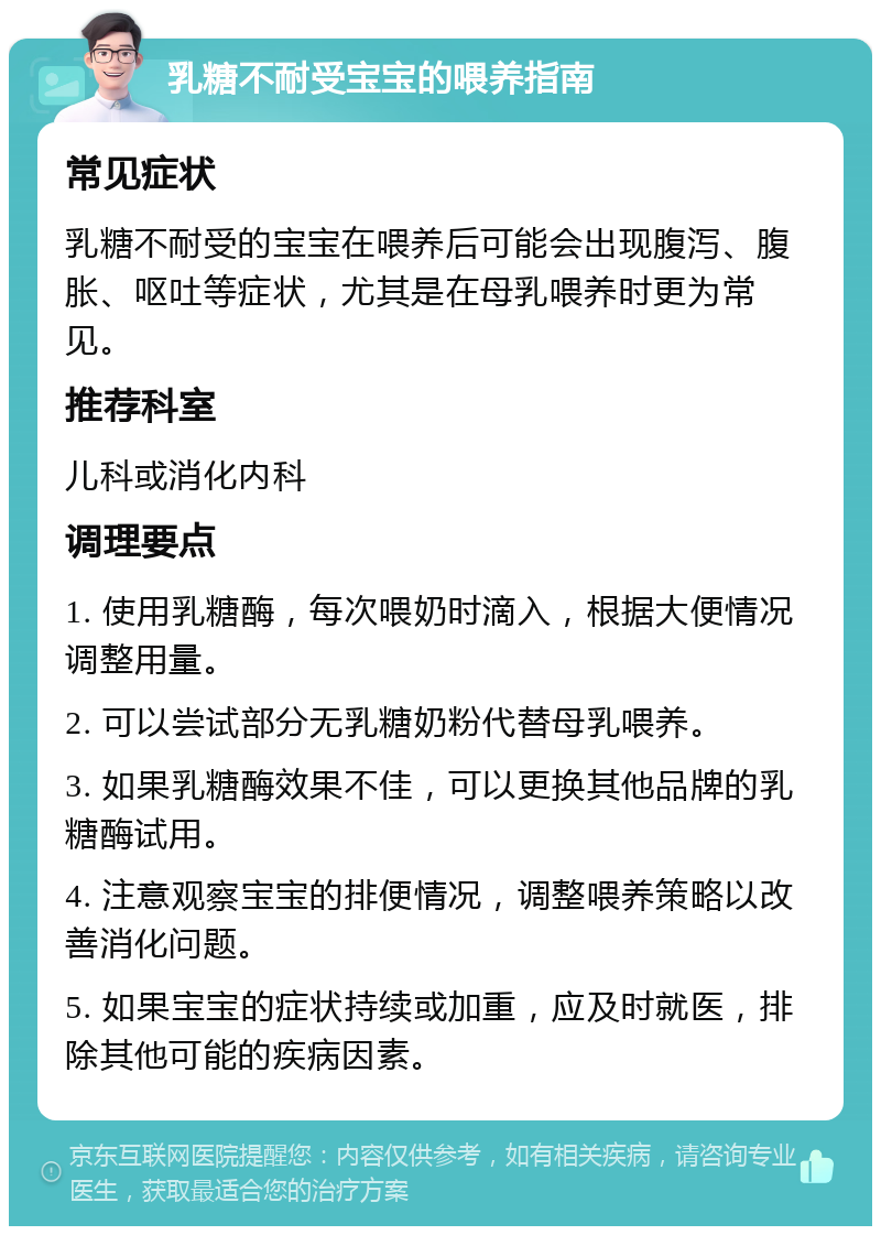 乳糖不耐受宝宝的喂养指南 常见症状 乳糖不耐受的宝宝在喂养后可能会出现腹泻、腹胀、呕吐等症状，尤其是在母乳喂养时更为常见。 推荐科室 儿科或消化内科 调理要点 1. 使用乳糖酶，每次喂奶时滴入，根据大便情况调整用量。 2. 可以尝试部分无乳糖奶粉代替母乳喂养。 3. 如果乳糖酶效果不佳，可以更换其他品牌的乳糖酶试用。 4. 注意观察宝宝的排便情况，调整喂养策略以改善消化问题。 5. 如果宝宝的症状持续或加重，应及时就医，排除其他可能的疾病因素。