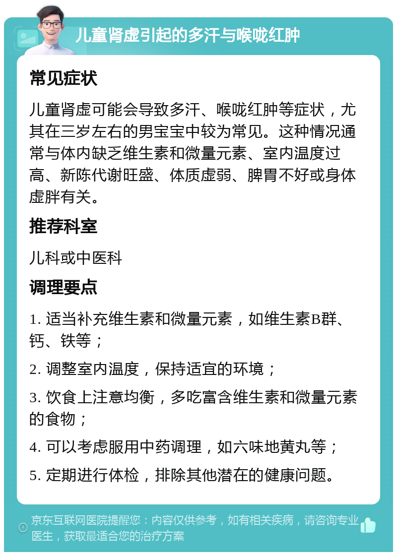 儿童肾虚引起的多汗与喉咙红肿 常见症状 儿童肾虚可能会导致多汗、喉咙红肿等症状，尤其在三岁左右的男宝宝中较为常见。这种情况通常与体内缺乏维生素和微量元素、室内温度过高、新陈代谢旺盛、体质虚弱、脾胃不好或身体虚胖有关。 推荐科室 儿科或中医科 调理要点 1. 适当补充维生素和微量元素，如维生素B群、钙、铁等； 2. 调整室内温度，保持适宜的环境； 3. 饮食上注意均衡，多吃富含维生素和微量元素的食物； 4. 可以考虑服用中药调理，如六味地黄丸等； 5. 定期进行体检，排除其他潜在的健康问题。