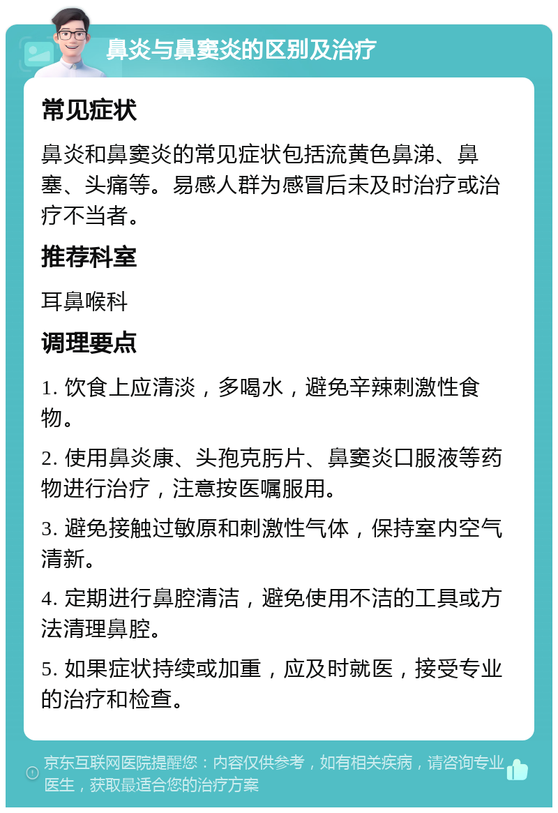 鼻炎与鼻窦炎的区别及治疗 常见症状 鼻炎和鼻窦炎的常见症状包括流黄色鼻涕、鼻塞、头痛等。易感人群为感冒后未及时治疗或治疗不当者。 推荐科室 耳鼻喉科 调理要点 1. 饮食上应清淡，多喝水，避免辛辣刺激性食物。 2. 使用鼻炎康、头孢克肟片、鼻窦炎口服液等药物进行治疗，注意按医嘱服用。 3. 避免接触过敏原和刺激性气体，保持室内空气清新。 4. 定期进行鼻腔清洁，避免使用不洁的工具或方法清理鼻腔。 5. 如果症状持续或加重，应及时就医，接受专业的治疗和检查。