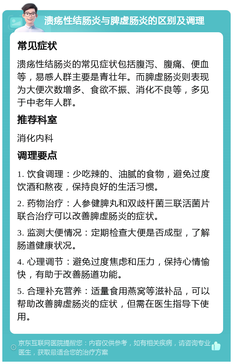 溃疡性结肠炎与脾虚肠炎的区别及调理 常见症状 溃疡性结肠炎的常见症状包括腹泻、腹痛、便血等，易感人群主要是青壮年。而脾虚肠炎则表现为大便次数增多、食欲不振、消化不良等，多见于中老年人群。 推荐科室 消化内科 调理要点 1. 饮食调理：少吃辣的、油腻的食物，避免过度饮酒和熬夜，保持良好的生活习惯。 2. 药物治疗：人参健脾丸和双歧杆菌三联活菌片联合治疗可以改善脾虚肠炎的症状。 3. 监测大便情况：定期检查大便是否成型，了解肠道健康状况。 4. 心理调节：避免过度焦虑和压力，保持心情愉快，有助于改善肠道功能。 5. 合理补充营养：适量食用燕窝等滋补品，可以帮助改善脾虚肠炎的症状，但需在医生指导下使用。