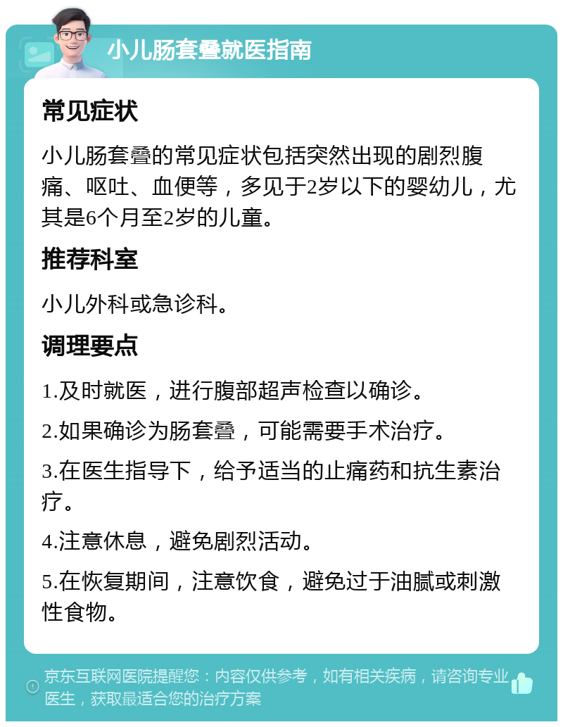 小儿肠套叠就医指南 常见症状 小儿肠套叠的常见症状包括突然出现的剧烈腹痛、呕吐、血便等，多见于2岁以下的婴幼儿，尤其是6个月至2岁的儿童。 推荐科室 小儿外科或急诊科。 调理要点 1.及时就医，进行腹部超声检查以确诊。 2.如果确诊为肠套叠，可能需要手术治疗。 3.在医生指导下，给予适当的止痛药和抗生素治疗。 4.注意休息，避免剧烈活动。 5.在恢复期间，注意饮食，避免过于油腻或刺激性食物。