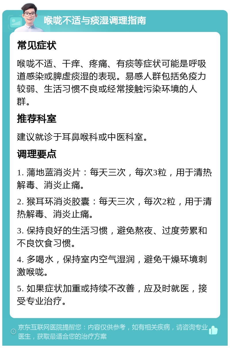 喉咙不适与痰湿调理指南 常见症状 喉咙不适、干痒、疼痛、有痰等症状可能是呼吸道感染或脾虚痰湿的表现。易感人群包括免疫力较弱、生活习惯不良或经常接触污染环境的人群。 推荐科室 建议就诊于耳鼻喉科或中医科室。 调理要点 1. 蒲地蓝消炎片：每天三次，每次3粒，用于清热解毒、消炎止痛。 2. 猴耳环消炎胶囊：每天三次，每次2粒，用于清热解毒、消炎止痛。 3. 保持良好的生活习惯，避免熬夜、过度劳累和不良饮食习惯。 4. 多喝水，保持室内空气湿润，避免干燥环境刺激喉咙。 5. 如果症状加重或持续不改善，应及时就医，接受专业治疗。