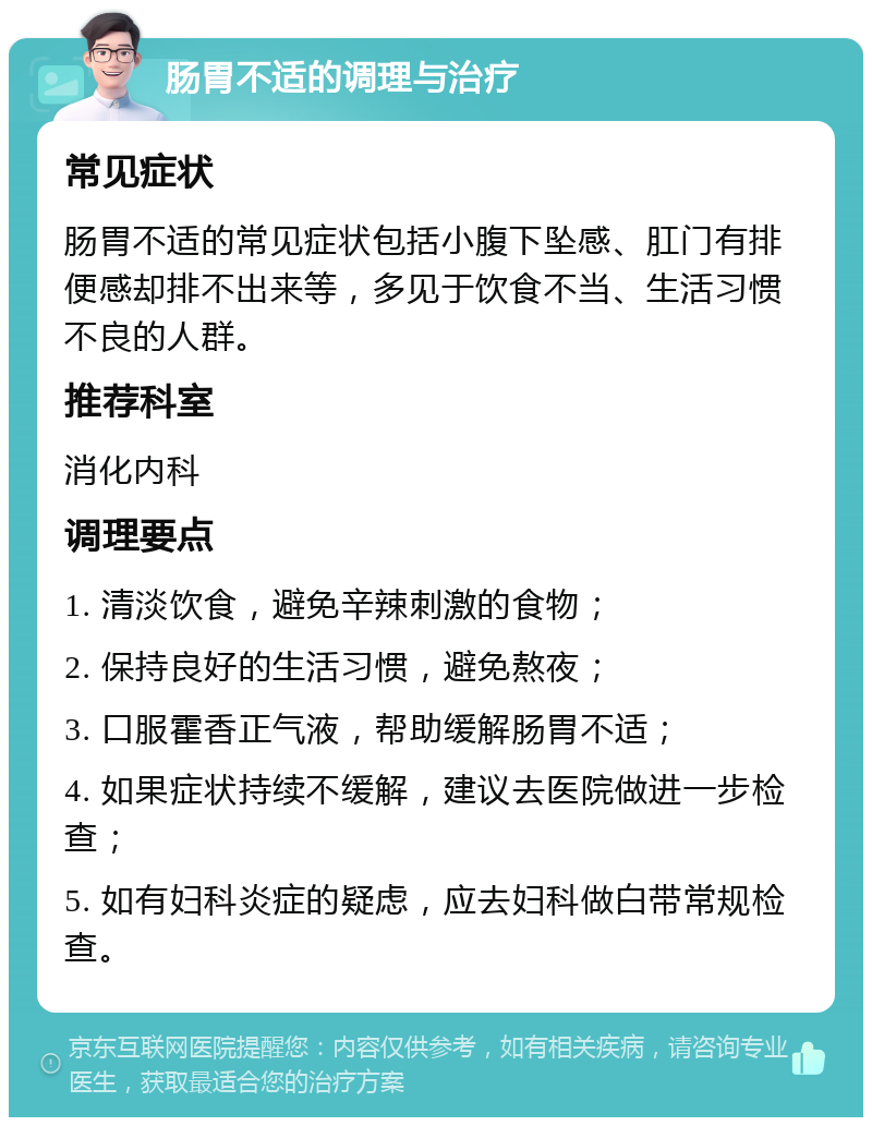 肠胃不适的调理与治疗 常见症状 肠胃不适的常见症状包括小腹下坠感、肛门有排便感却排不出来等，多见于饮食不当、生活习惯不良的人群。 推荐科室 消化内科 调理要点 1. 清淡饮食，避免辛辣刺激的食物； 2. 保持良好的生活习惯，避免熬夜； 3. 口服霍香正气液，帮助缓解肠胃不适； 4. 如果症状持续不缓解，建议去医院做进一步检查； 5. 如有妇科炎症的疑虑，应去妇科做白带常规检查。