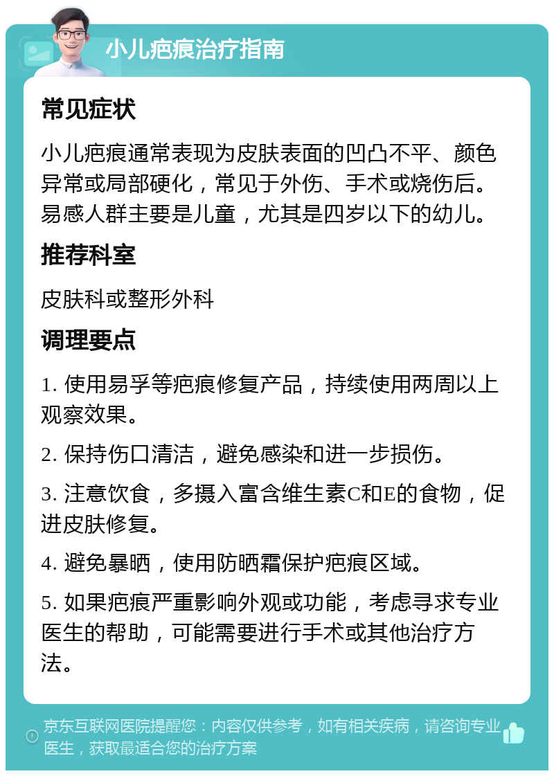 小儿疤痕治疗指南 常见症状 小儿疤痕通常表现为皮肤表面的凹凸不平、颜色异常或局部硬化，常见于外伤、手术或烧伤后。易感人群主要是儿童，尤其是四岁以下的幼儿。 推荐科室 皮肤科或整形外科 调理要点 1. 使用易孚等疤痕修复产品，持续使用两周以上观察效果。 2. 保持伤口清洁，避免感染和进一步损伤。 3. 注意饮食，多摄入富含维生素C和E的食物，促进皮肤修复。 4. 避免暴晒，使用防晒霜保护疤痕区域。 5. 如果疤痕严重影响外观或功能，考虑寻求专业医生的帮助，可能需要进行手术或其他治疗方法。