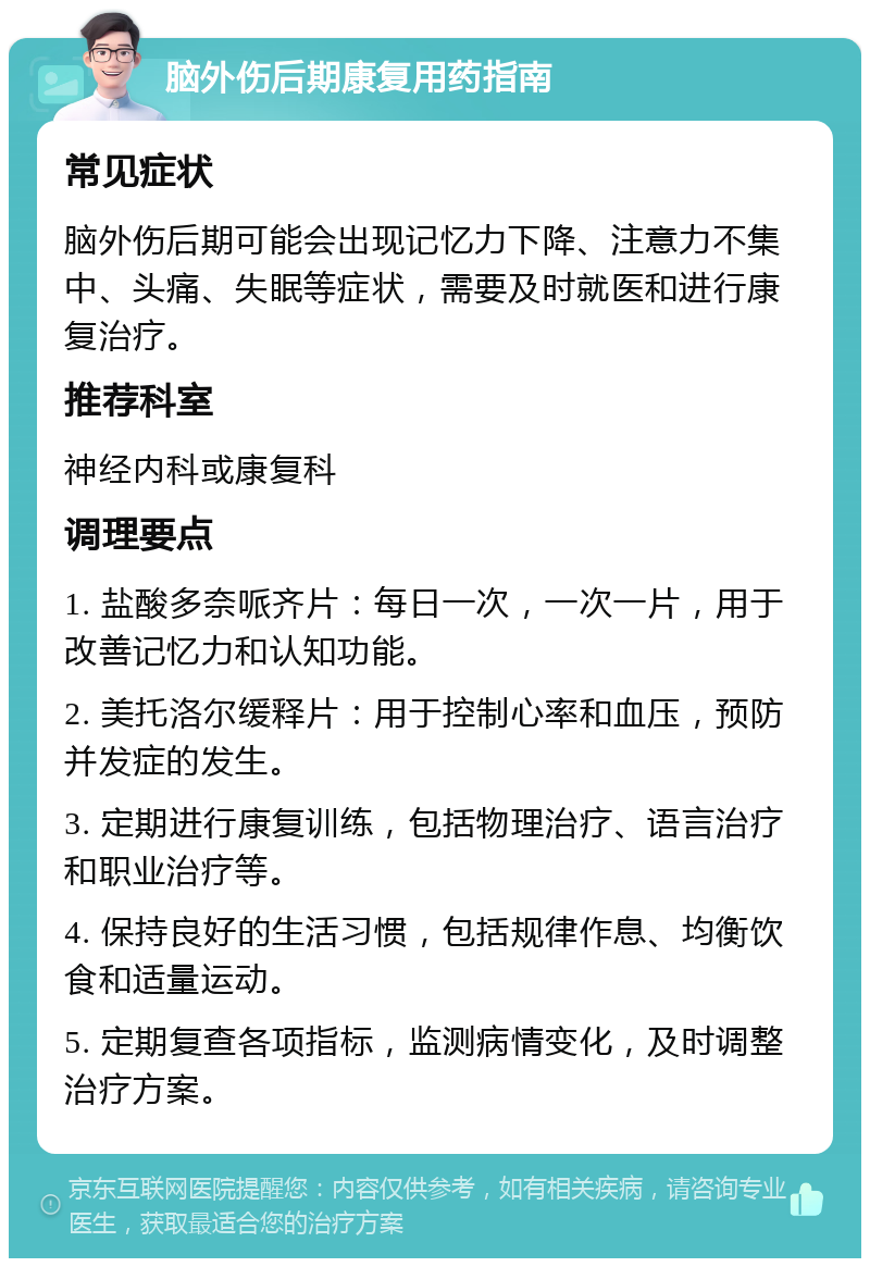 脑外伤后期康复用药指南 常见症状 脑外伤后期可能会出现记忆力下降、注意力不集中、头痛、失眠等症状，需要及时就医和进行康复治疗。 推荐科室 神经内科或康复科 调理要点 1. 盐酸多奈哌齐片：每日一次，一次一片，用于改善记忆力和认知功能。 2. 美托洛尔缓释片：用于控制心率和血压，预防并发症的发生。 3. 定期进行康复训练，包括物理治疗、语言治疗和职业治疗等。 4. 保持良好的生活习惯，包括规律作息、均衡饮食和适量运动。 5. 定期复查各项指标，监测病情变化，及时调整治疗方案。