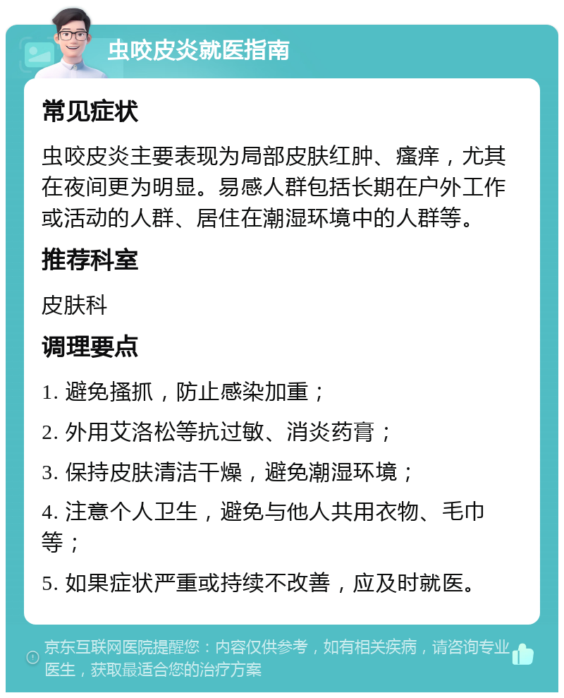 虫咬皮炎就医指南 常见症状 虫咬皮炎主要表现为局部皮肤红肿、瘙痒，尤其在夜间更为明显。易感人群包括长期在户外工作或活动的人群、居住在潮湿环境中的人群等。 推荐科室 皮肤科 调理要点 1. 避免搔抓，防止感染加重； 2. 外用艾洛松等抗过敏、消炎药膏； 3. 保持皮肤清洁干燥，避免潮湿环境； 4. 注意个人卫生，避免与他人共用衣物、毛巾等； 5. 如果症状严重或持续不改善，应及时就医。