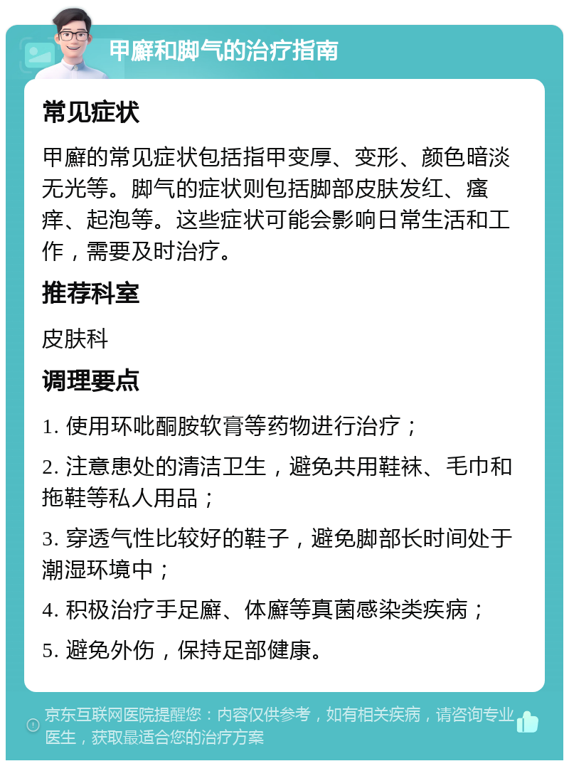 甲廯和脚气的治疗指南 常见症状 甲廯的常见症状包括指甲变厚、变形、颜色暗淡无光等。脚气的症状则包括脚部皮肤发红、瘙痒、起泡等。这些症状可能会影响日常生活和工作，需要及时治疗。 推荐科室 皮肤科 调理要点 1. 使用环吡酮胺软膏等药物进行治疗； 2. 注意患处的清洁卫生，避免共用鞋袜、毛巾和拖鞋等私人用品； 3. 穿透气性比较好的鞋子，避免脚部长时间处于潮湿环境中； 4. 积极治疗手足廯、体廯等真菌感染类疾病； 5. 避免外伤，保持足部健康。