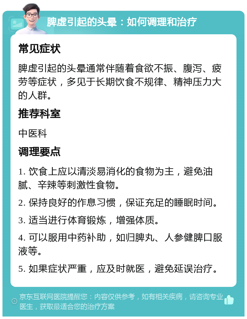 脾虚引起的头晕：如何调理和治疗 常见症状 脾虚引起的头晕通常伴随着食欲不振、腹泻、疲劳等症状，多见于长期饮食不规律、精神压力大的人群。 推荐科室 中医科 调理要点 1. 饮食上应以清淡易消化的食物为主，避免油腻、辛辣等刺激性食物。 2. 保持良好的作息习惯，保证充足的睡眠时间。 3. 适当进行体育锻炼，增强体质。 4. 可以服用中药补助，如归脾丸、人参健脾口服液等。 5. 如果症状严重，应及时就医，避免延误治疗。