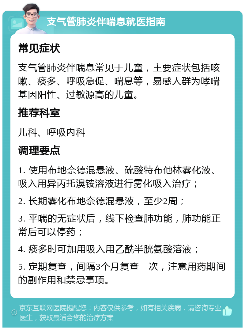 支气管肺炎伴喘息就医指南 常见症状 支气管肺炎伴喘息常见于儿童，主要症状包括咳嗽、痰多、呼吸急促、喘息等，易感人群为哮喘基因阳性、过敏源高的儿童。 推荐科室 儿科、呼吸内科 调理要点 1. 使用布地奈德混悬液、硫酸特布他林雾化液、吸入用异丙托溴铵溶液进行雾化吸入治疗； 2. 长期雾化布地奈德混悬液，至少2周； 3. 平喘的无症状后，线下检查肺功能，肺功能正常后可以停药； 4. 痰多时可加用吸入用乙酰半胱氨酸溶液； 5. 定期复查，间隔3个月复查一次，注意用药期间的副作用和禁忌事项。