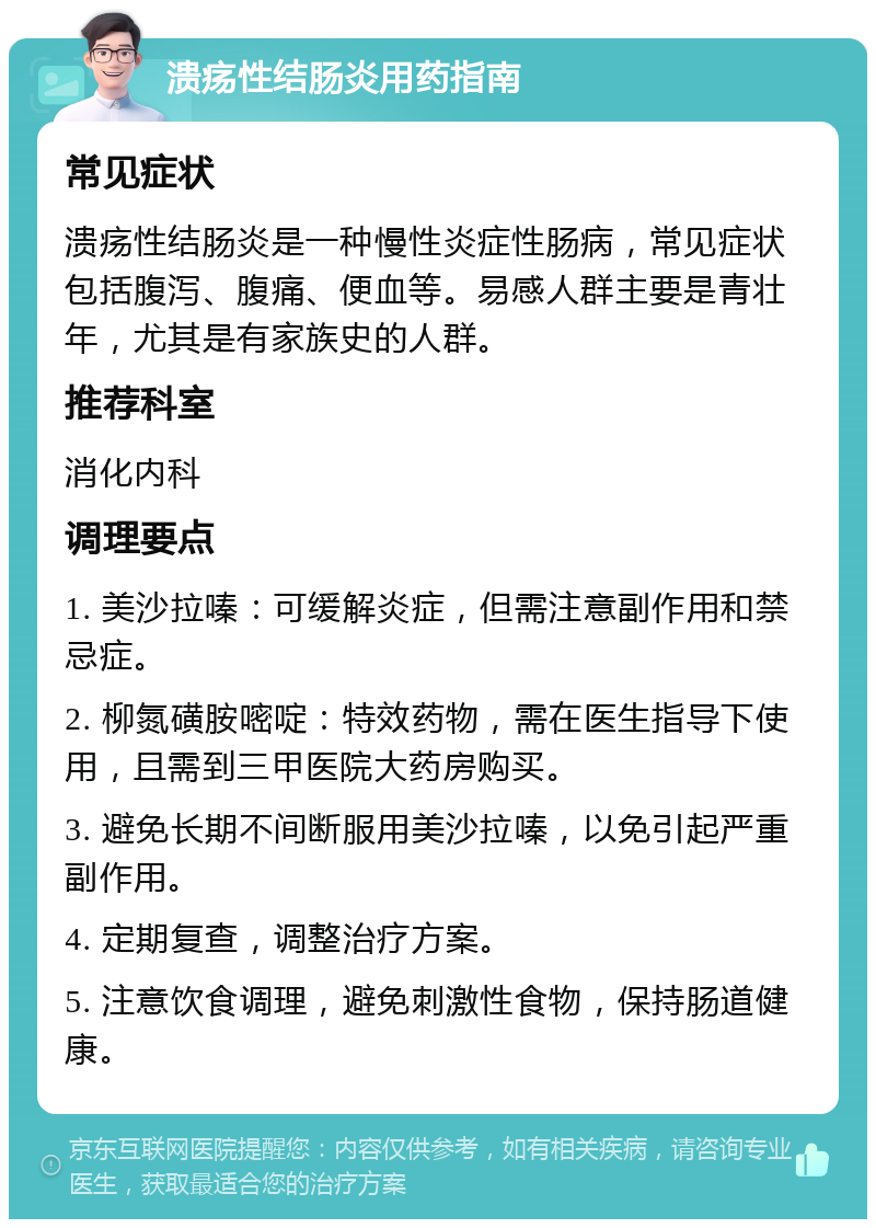 溃疡性结肠炎用药指南 常见症状 溃疡性结肠炎是一种慢性炎症性肠病，常见症状包括腹泻、腹痛、便血等。易感人群主要是青壮年，尤其是有家族史的人群。 推荐科室 消化内科 调理要点 1. 美沙拉嗪：可缓解炎症，但需注意副作用和禁忌症。 2. 柳氮磺胺嘧啶：特效药物，需在医生指导下使用，且需到三甲医院大药房购买。 3. 避免长期不间断服用美沙拉嗪，以免引起严重副作用。 4. 定期复查，调整治疗方案。 5. 注意饮食调理，避免刺激性食物，保持肠道健康。