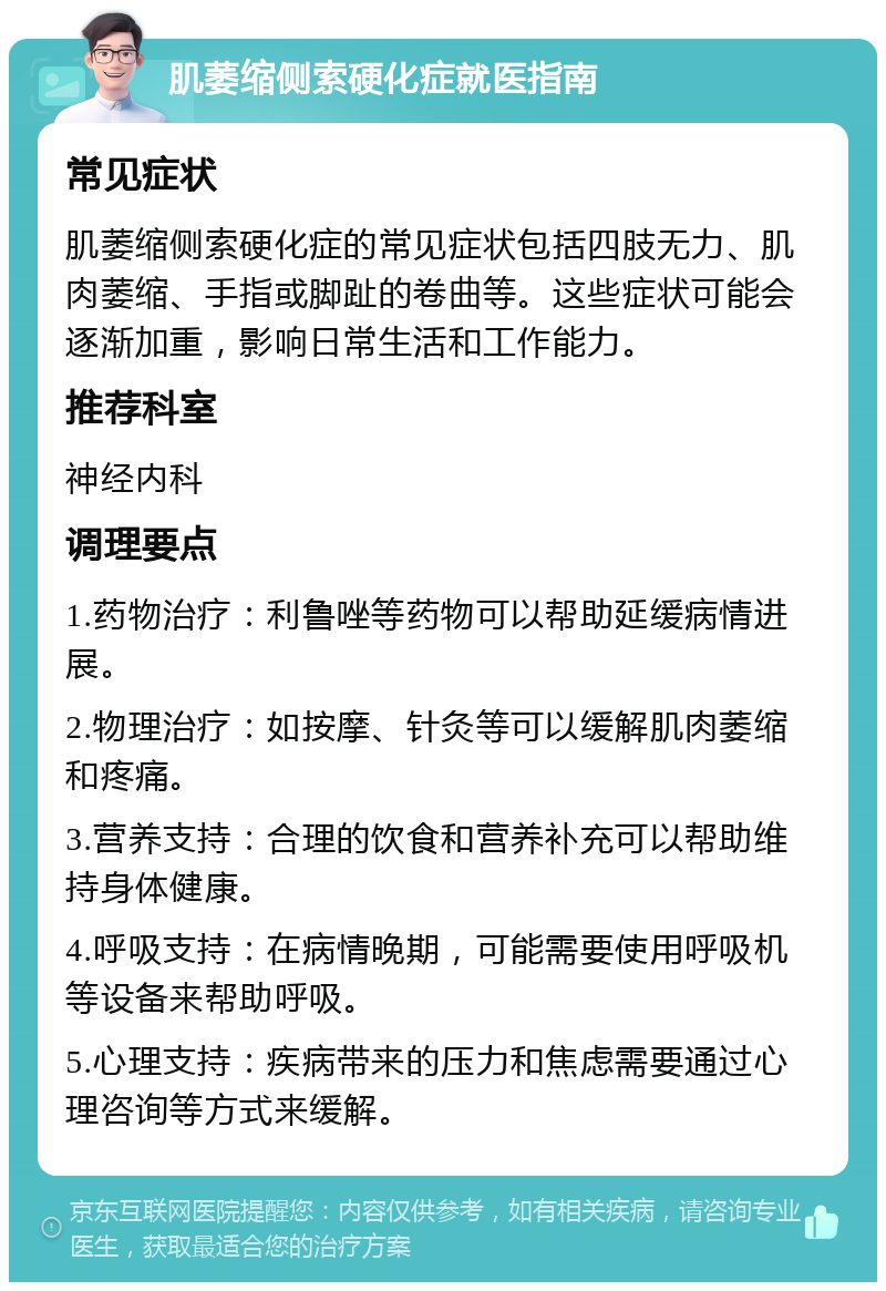 肌萎缩侧索硬化症就医指南 常见症状 肌萎缩侧索硬化症的常见症状包括四肢无力、肌肉萎缩、手指或脚趾的卷曲等。这些症状可能会逐渐加重，影响日常生活和工作能力。 推荐科室 神经内科 调理要点 1.药物治疗：利鲁唑等药物可以帮助延缓病情进展。 2.物理治疗：如按摩、针灸等可以缓解肌肉萎缩和疼痛。 3.营养支持：合理的饮食和营养补充可以帮助维持身体健康。 4.呼吸支持：在病情晚期，可能需要使用呼吸机等设备来帮助呼吸。 5.心理支持：疾病带来的压力和焦虑需要通过心理咨询等方式来缓解。