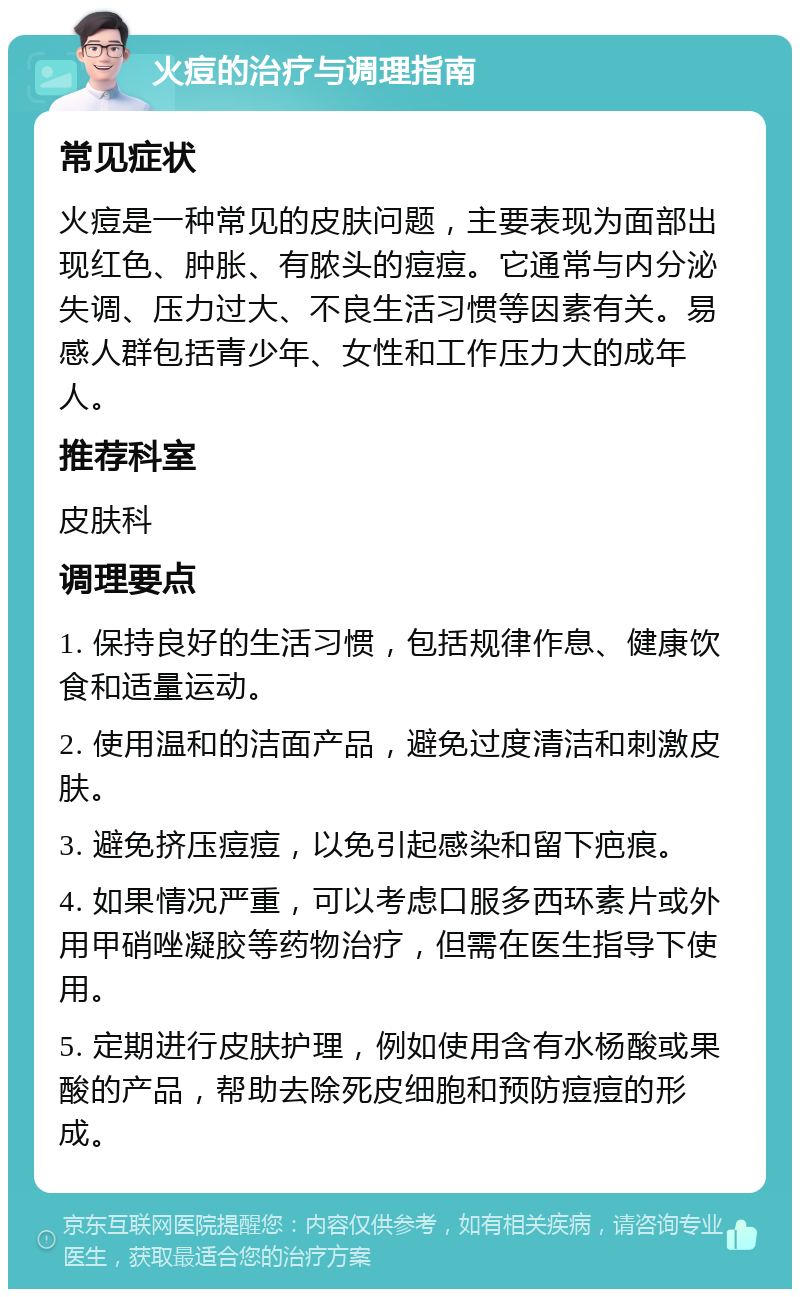 火痘的治疗与调理指南 常见症状 火痘是一种常见的皮肤问题，主要表现为面部出现红色、肿胀、有脓头的痘痘。它通常与内分泌失调、压力过大、不良生活习惯等因素有关。易感人群包括青少年、女性和工作压力大的成年人。 推荐科室 皮肤科 调理要点 1. 保持良好的生活习惯，包括规律作息、健康饮食和适量运动。 2. 使用温和的洁面产品，避免过度清洁和刺激皮肤。 3. 避免挤压痘痘，以免引起感染和留下疤痕。 4. 如果情况严重，可以考虑口服多西环素片或外用甲硝唑凝胶等药物治疗，但需在医生指导下使用。 5. 定期进行皮肤护理，例如使用含有水杨酸或果酸的产品，帮助去除死皮细胞和预防痘痘的形成。