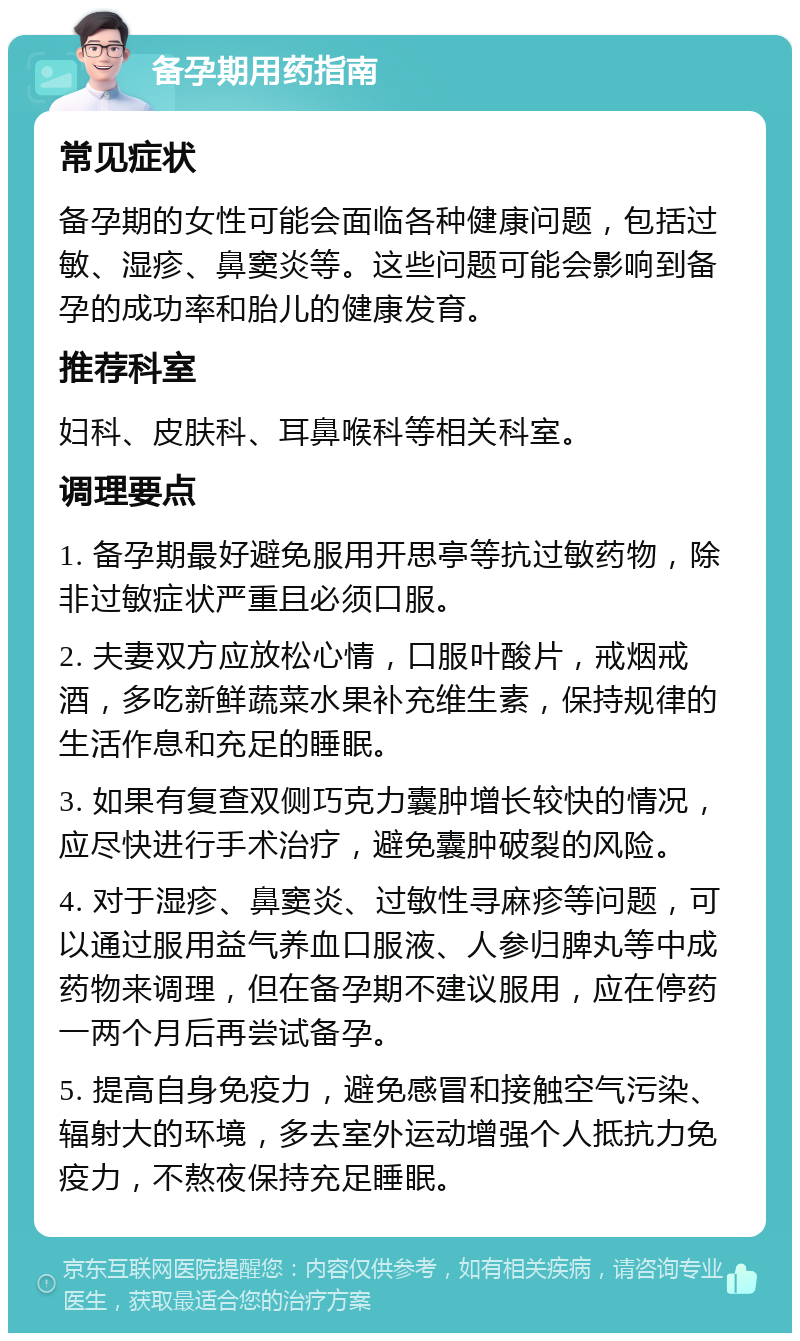 备孕期用药指南 常见症状 备孕期的女性可能会面临各种健康问题，包括过敏、湿疹、鼻窦炎等。这些问题可能会影响到备孕的成功率和胎儿的健康发育。 推荐科室 妇科、皮肤科、耳鼻喉科等相关科室。 调理要点 1. 备孕期最好避免服用开思亭等抗过敏药物，除非过敏症状严重且必须口服。 2. 夫妻双方应放松心情，口服叶酸片，戒烟戒酒，多吃新鲜蔬菜水果补充维生素，保持规律的生活作息和充足的睡眠。 3. 如果有复查双侧巧克力囊肿增长较快的情况，应尽快进行手术治疗，避免囊肿破裂的风险。 4. 对于湿疹、鼻窦炎、过敏性寻麻疹等问题，可以通过服用益气养血口服液、人参归脾丸等中成药物来调理，但在备孕期不建议服用，应在停药一两个月后再尝试备孕。 5. 提高自身免疫力，避免感冒和接触空气污染、辐射大的环境，多去室外运动增强个人抵抗力免疫力，不熬夜保持充足睡眠。