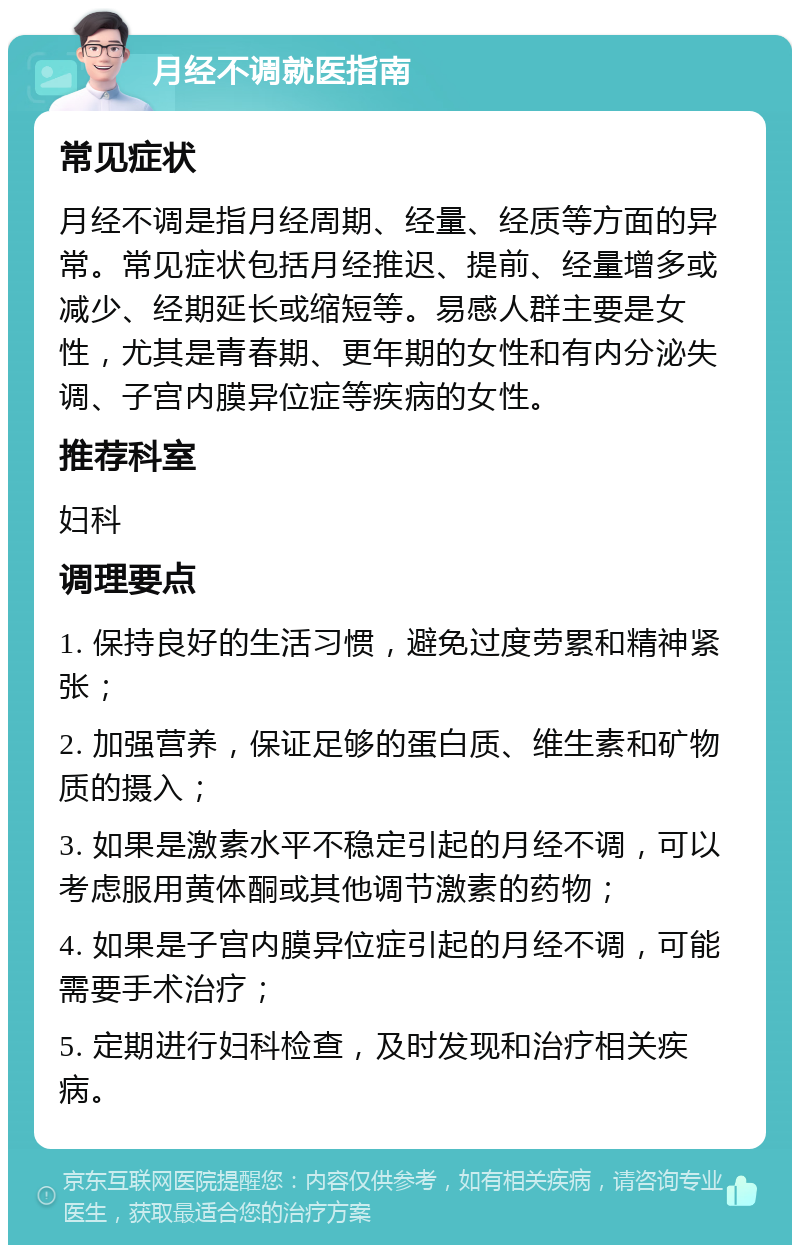 月经不调就医指南 常见症状 月经不调是指月经周期、经量、经质等方面的异常。常见症状包括月经推迟、提前、经量增多或减少、经期延长或缩短等。易感人群主要是女性，尤其是青春期、更年期的女性和有内分泌失调、子宫内膜异位症等疾病的女性。 推荐科室 妇科 调理要点 1. 保持良好的生活习惯，避免过度劳累和精神紧张； 2. 加强营养，保证足够的蛋白质、维生素和矿物质的摄入； 3. 如果是激素水平不稳定引起的月经不调，可以考虑服用黄体酮或其他调节激素的药物； 4. 如果是子宫内膜异位症引起的月经不调，可能需要手术治疗； 5. 定期进行妇科检查，及时发现和治疗相关疾病。