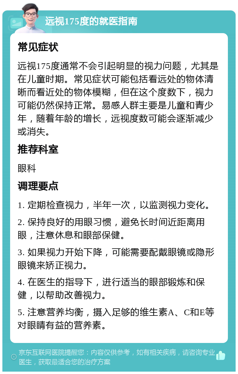 远视175度的就医指南 常见症状 远视175度通常不会引起明显的视力问题，尤其是在儿童时期。常见症状可能包括看远处的物体清晰而看近处的物体模糊，但在这个度数下，视力可能仍然保持正常。易感人群主要是儿童和青少年，随着年龄的增长，远视度数可能会逐渐减少或消失。 推荐科室 眼科 调理要点 1. 定期检查视力，半年一次，以监测视力变化。 2. 保持良好的用眼习惯，避免长时间近距离用眼，注意休息和眼部保健。 3. 如果视力开始下降，可能需要配戴眼镜或隐形眼镜来矫正视力。 4. 在医生的指导下，进行适当的眼部锻炼和保健，以帮助改善视力。 5. 注意营养均衡，摄入足够的维生素A、C和E等对眼睛有益的营养素。