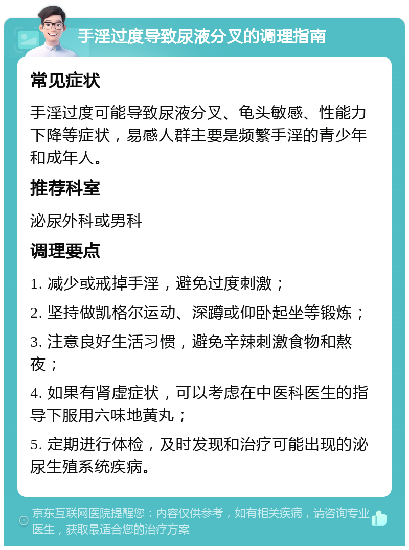 手淫过度导致尿液分叉的调理指南 常见症状 手淫过度可能导致尿液分叉、龟头敏感、性能力下降等症状，易感人群主要是频繁手淫的青少年和成年人。 推荐科室 泌尿外科或男科 调理要点 1. 减少或戒掉手淫，避免过度刺激； 2. 坚持做凯格尔运动、深蹲或仰卧起坐等锻炼； 3. 注意良好生活习惯，避免辛辣刺激食物和熬夜； 4. 如果有肾虚症状，可以考虑在中医科医生的指导下服用六味地黄丸； 5. 定期进行体检，及时发现和治疗可能出现的泌尿生殖系统疾病。