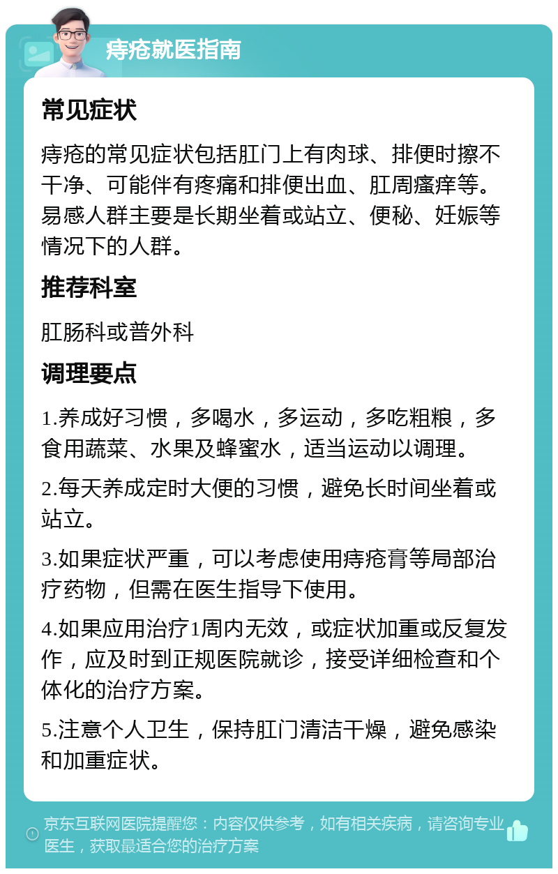 痔疮就医指南 常见症状 痔疮的常见症状包括肛门上有肉球、排便时擦不干净、可能伴有疼痛和排便出血、肛周瘙痒等。易感人群主要是长期坐着或站立、便秘、妊娠等情况下的人群。 推荐科室 肛肠科或普外科 调理要点 1.养成好习惯，多喝水，多运动，多吃粗粮，多食用蔬菜、水果及蜂蜜水，适当运动以调理。 2.每天养成定时大便的习惯，避免长时间坐着或站立。 3.如果症状严重，可以考虑使用痔疮膏等局部治疗药物，但需在医生指导下使用。 4.如果应用治疗1周内无效，或症状加重或反复发作，应及时到正规医院就诊，接受详细检查和个体化的治疗方案。 5.注意个人卫生，保持肛门清洁干燥，避免感染和加重症状。