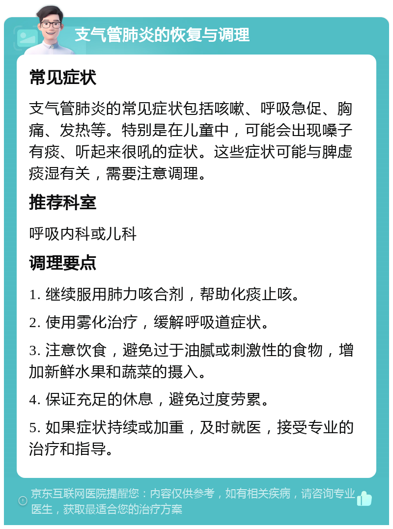 支气管肺炎的恢复与调理 常见症状 支气管肺炎的常见症状包括咳嗽、呼吸急促、胸痛、发热等。特别是在儿童中，可能会出现嗓子有痰、听起来很吼的症状。这些症状可能与脾虚痰湿有关，需要注意调理。 推荐科室 呼吸内科或儿科 调理要点 1. 继续服用肺力咳合剂，帮助化痰止咳。 2. 使用雾化治疗，缓解呼吸道症状。 3. 注意饮食，避免过于油腻或刺激性的食物，增加新鲜水果和蔬菜的摄入。 4. 保证充足的休息，避免过度劳累。 5. 如果症状持续或加重，及时就医，接受专业的治疗和指导。