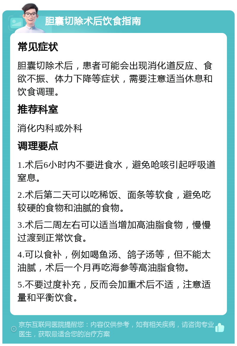 胆囊切除术后饮食指南 常见症状 胆囊切除术后，患者可能会出现消化道反应、食欲不振、体力下降等症状，需要注意适当休息和饮食调理。 推荐科室 消化内科或外科 调理要点 1.术后6小时内不要进食水，避免呛咳引起呼吸道窒息。 2.术后第二天可以吃稀饭、面条等软食，避免吃较硬的食物和油腻的食物。 3.术后二周左右可以适当增加高油脂食物，慢慢过渡到正常饮食。 4.可以食补，例如喝鱼汤、鸽子汤等，但不能太油腻，术后一个月再吃海参等高油脂食物。 5.不要过度补充，反而会加重术后不适，注意适量和平衡饮食。